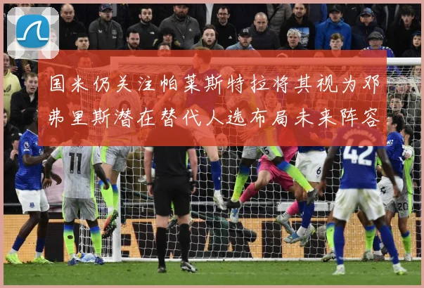 国米仍关注帕莱斯特拉将其视为邓弗里斯潜在替代人选布局未来阵容战术观察：最新赛事动态与深度分析