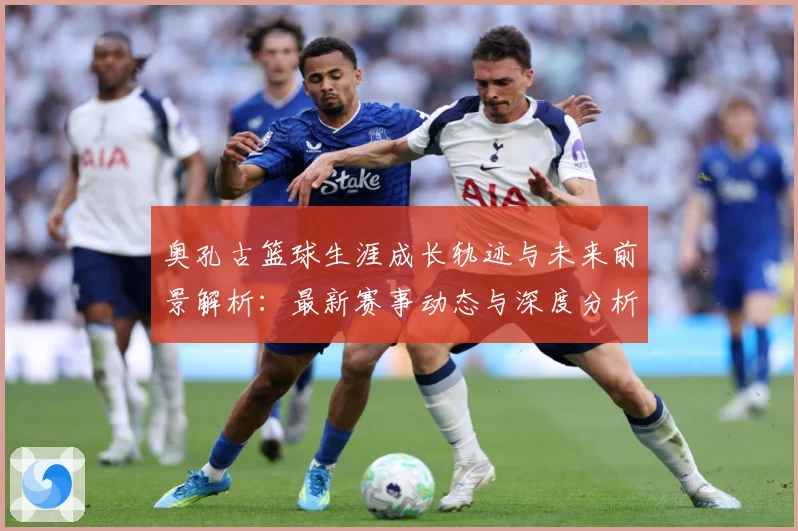 奥孔古篮球生涯成长轨迹与未来前景解析：最新赛事动态与深度分析