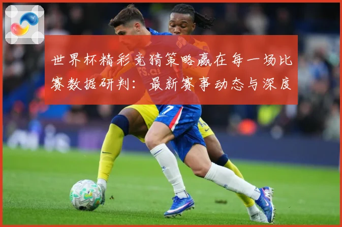 世界杯精彩竞猜策略赢在每一场比赛数据研判：最新赛事动态与深度分析