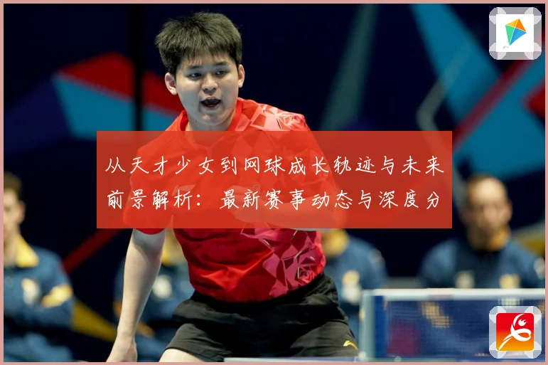 从天才少女到网球成长轨迹与未来前景解析：最新赛事动态与深度分析