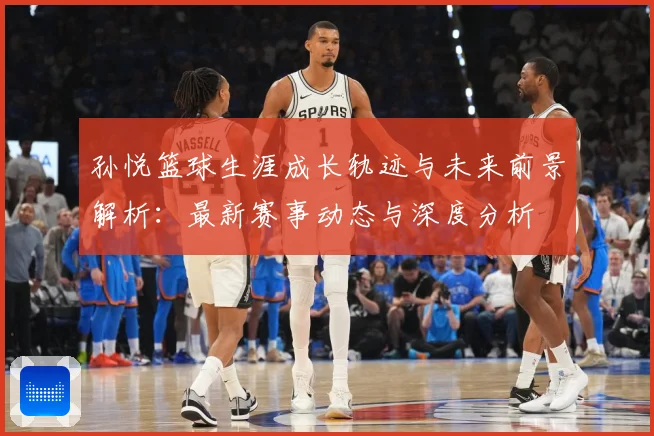 孙悦篮球生涯成长轨迹与未来前景解析：最新赛事动态与深度分析