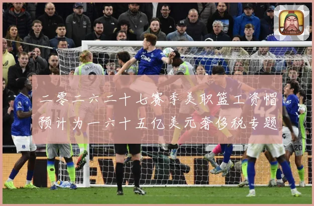 二零二六二十七赛季美职篮工资帽预计为一六十五亿美元奢侈税专题观察：最新赛事动态与深度分析