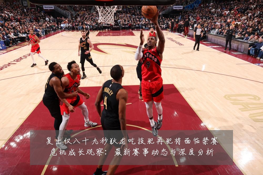 复出仅八十九秒狄龙吃技犯再犯将面临禁赛危机成长观察：最新赛事动态与深度分析